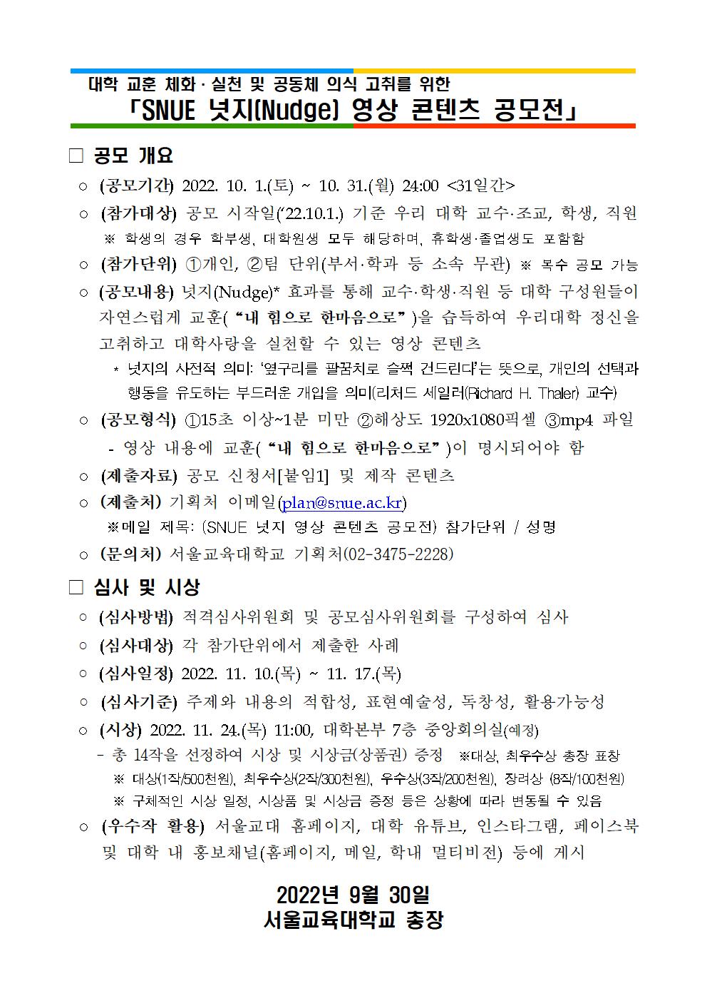  대학 교훈 체화·실천 및 공동체 의식 고취를 위한 「SNUE 넛지(Nudge) 영상 콘텐츠 공모전」 □ 공모 개요  ◦ (공모기간) 2022. 10. 1.(토) ~ 10. 31.(월) 24:00 <31일간>  ◦ (참가대상) 공모 시작일(‘22.10.1.) 기준 우리 대학 교수·조교, 학생, 직원      ※ 학생의 경우 학부생, 대학원생 모두 해당하며, 휴학생·졸업생도 포함함   ◦ (참가단위) ➀개인, ➁팀 단위(부서·학과 등 소속 무관) ※ 복수 공모 가능  ◦ (공모내용) 넛지(Nudge)* 효과를 통해 교수·학생·직원 등 대학 구성원들이 자연스럽게 교훈(“내 힘으로 한마음으로”)을 습득하여 우리대학 정신을 고취하고 대학사랑을 실천할 수 있는 영상 콘텐츠       * 넛지의 사전적 의미: ‘옆구리를 팔꿈치로 슬쩍 건드린다’는 뜻으로, 개인의 선택과 행동을 유도하는 부드러운 개입을 의미(리처드 세일러(Richard H. Thaler) 교수)  ◦ (공모형식) ①15초 이상~1분 미만 ②해상도 1920x1080픽셀 ③mp4 파일      - 영상 내용에 교훈(“내 힘으로 한마음으로”)이 명시되어야 함  ◦ (제출자료) 공모 신청서[붙임1] 및 제작 콘텐츠  ◦ (제출처) 기획처 이메일(plan@snue.ac.kr)      ※메일 제목: (SNUE 넛지 영상 콘텐츠 공모전) 참가단위 / 성명  ◦ (문의처) 서울교육대학교 기획처(02-3475-2228) □ 심사 및 시상  ◦ (심사방법) 적격심사위원회 및 공모심사위원회를 구성하여 심사  ◦ (심사대상) 각 참가단위에서 제출한 사례  ◦ (심사일정) 2022. 11. 10.(목) ~ 11. 17.(목)  ◦ (심사기준) 주제와 내용의 적합성, 표현예술성, 독창성, 활용가능성  ◦ (시상) 2022. 11. 24.(목) 11:00, 대학본부 7층 중앙회의실(예정)     - 총 14작을 선정하여 시상 및 시상금(상품권) 증정  ※대상, 최우수상 총장 표창        ※ 대상(1작/500천원), 최우수상(2작/300천원), 우수상(3작/200천원), 장려상 (8작/100천원)        ※ 구체적인 시상 일정, 시상품 및 시상금 증정 등은 상황에 따라 변동될 수 있음  ◦ (우수작 활용) 서울교대 홈페이지, 대학 유튜브, 인스타그램, 페이스북 및 대학 내 홍보채널(홈페이지, 메일, 학내 멀티비전) 등에 게시    2022년 9월 30일 서울교육대학교 총장